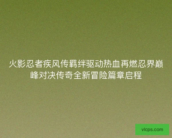 火影忍者疾风传羁绊驱动热血再燃忍界巅峰对决传奇全新冒险篇章启程