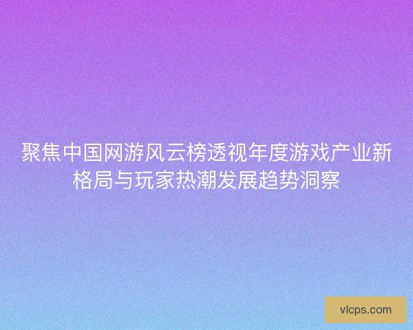 聚焦中国网游风云榜透视年度游戏产业新格局与玩家热潮发展趋势洞察