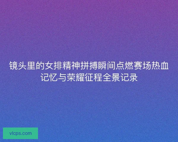 镜头里的女排精神拼搏瞬间点燃赛场热血记忆与荣耀征程全景记录