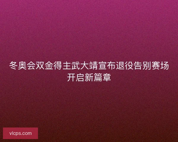 冬奥会双金得主武大靖宣布退役告别赛场开启新篇章