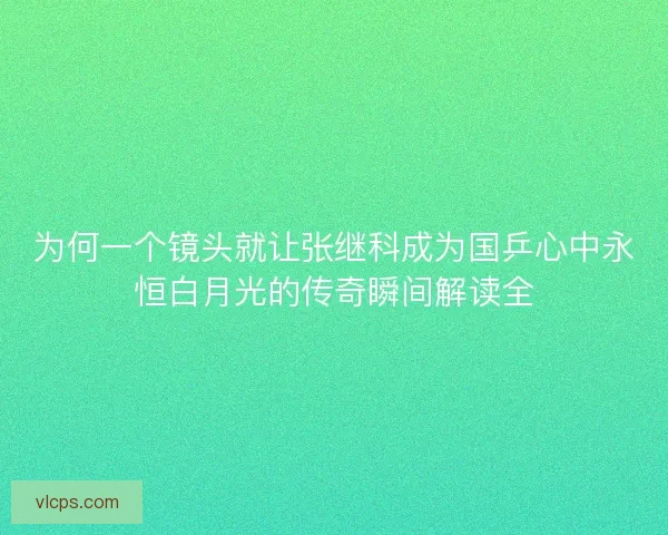 为何一个镜头就让张继科成为国乒心中永恒白月光的传奇瞬间解读全