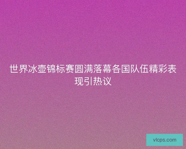 世界冰壶锦标赛圆满落幕各国队伍精彩表现引热议